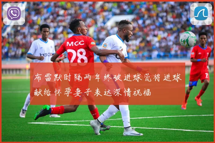 布雷默时隔两年终破进球荒将进球献给怀孕妻子表达深情祝福