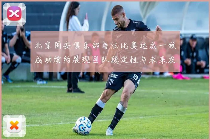北京国安俱乐部与法比奥达成一致成功续约展现团队稳定性与未来发展潜力