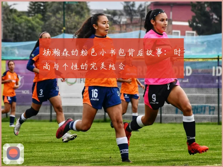 杨瀚森的粉色小书包背后故事：时尚与个性的完美结合