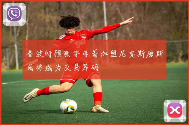 香波特预测字母哥加盟尼克斯唐斯或将成为交易筹码