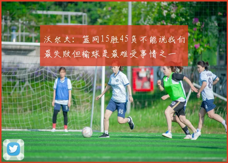 沃尔夫：篮网15胜45负不能说我们最失败但输球是最难受事情之一