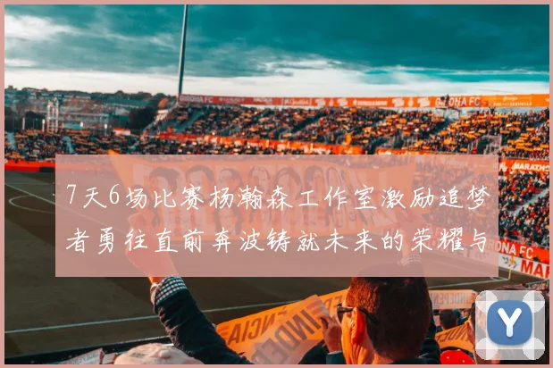 7天6场比赛杨瀚森工作室激励追梦者勇往直前奔波铸就未来的荣耀与成就
