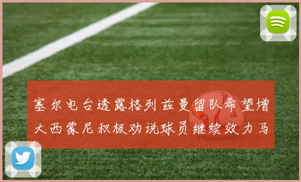 塞尔电台透露格列兹曼留队希望增大西蒙尼积极劝说球员继续效力马竞