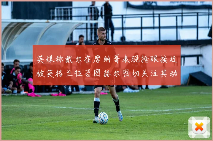 英媒称戴尔在摩纳哥表现抢眼接近被英格兰征召图赫尔密切关注其动态