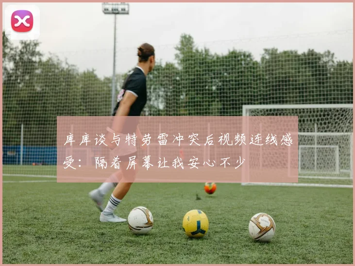 库库谈与特劳雷冲突后视频连线感受：隔着屏幕让我安心不少