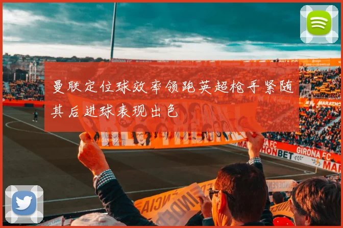 曼联定位球效率领跑英超枪手紧随其后进球表现出色