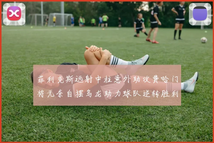 菲利克斯远射中柱意外助攻费哈门将无奈自摆乌龙助力球队逆转胜利
