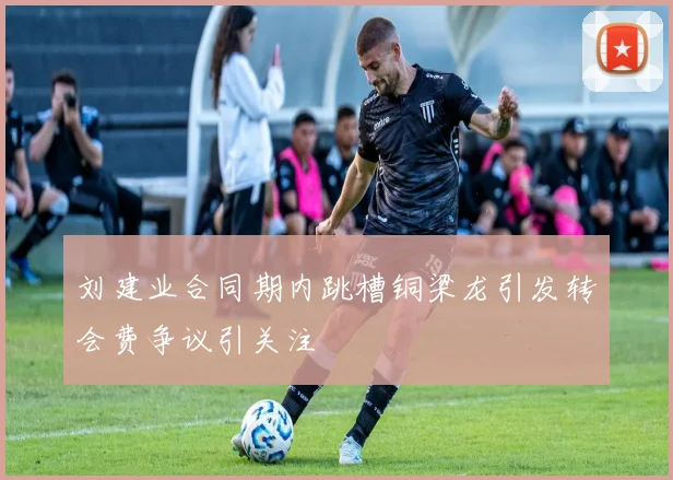 刘建业合同期内跳槽铜梁龙引发转会费争议引关注