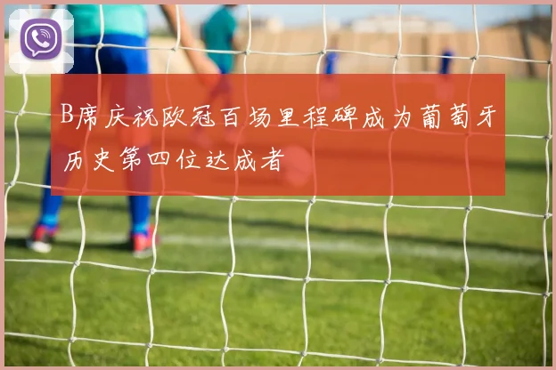 B席庆祝欧冠百场里程碑成为葡萄牙历史第四位达成者
