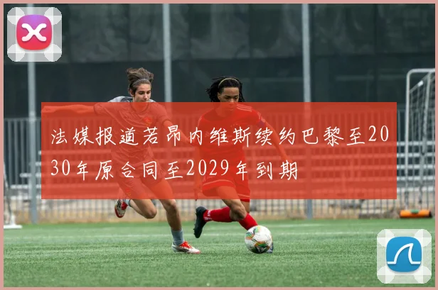 法媒报道若昂内维斯续约巴黎至2030年原合同至2029年到期