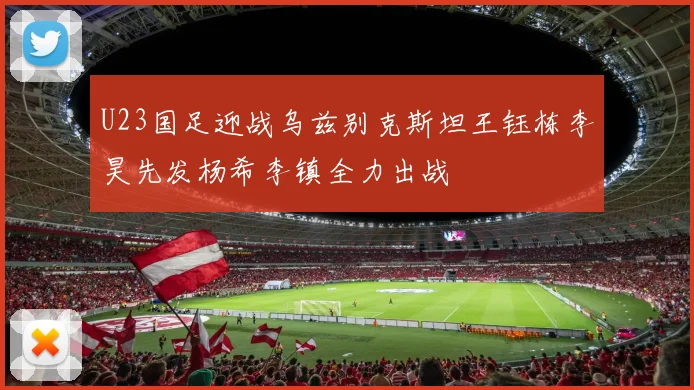 U23国足迎战乌兹别克斯坦王钰栋李昊先发杨希李镇全力出战