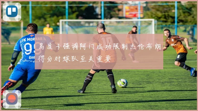 乌度卡强调阿门成功限制杰伦布朗得分对球队至关重要