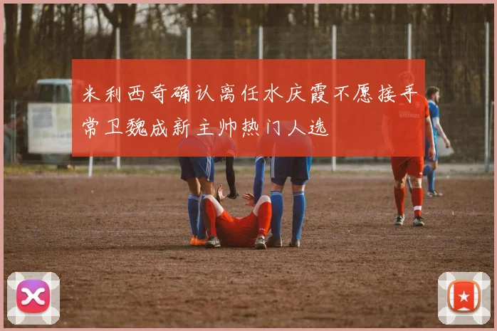 米利西奇确认离任水庆霞不愿接手常卫魏成新主帅热门人选