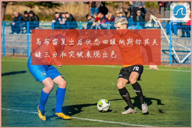 乌布雷复出后状态回暖纳斯称其关键三分和突破表现出色