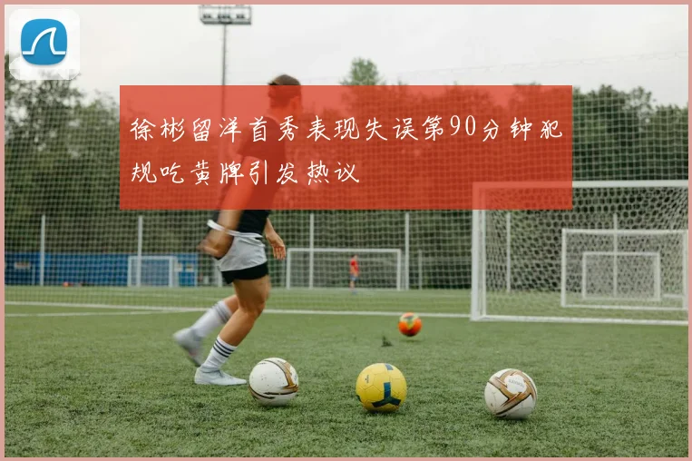 徐彬留洋首秀表现失误第90分钟犯规吃黄牌引发热议