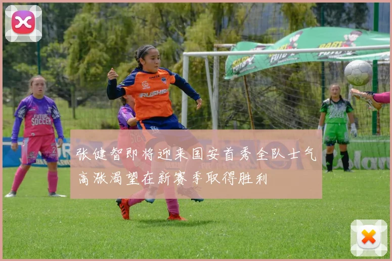 张健智即将迎来国安首秀全队士气高涨渴望在新赛季取得胜利