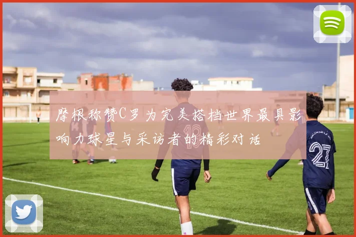 摩根称赞C罗为完美搭档世界最具影响力球星与采访者的精彩对话