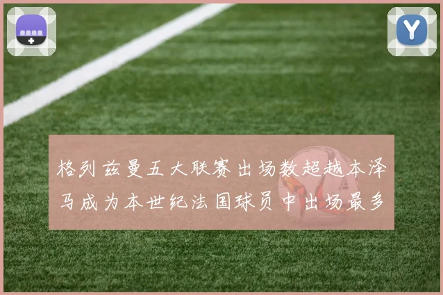 格列兹曼五大联赛出场数超越本泽马成为本世纪法国球员中出场最多者