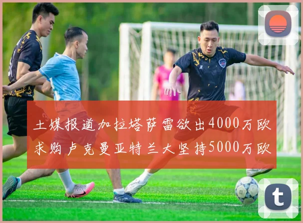 土媒报道加拉塔萨雷欲出4000万欧求购卢克曼亚特兰大坚持5000万欧要价
