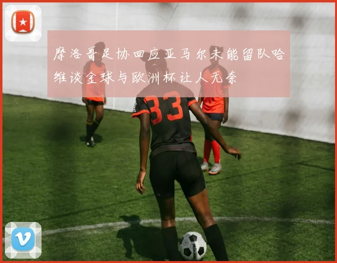 摩洛哥足协回应亚马尔未能留队哈维谈金球与欧洲杯让人无奈
