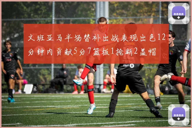 文班亚马半场替补出战表现出色12分钟内贡献5分7篮板1抢断2盖帽