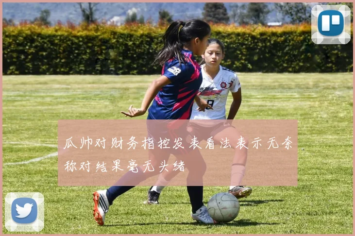 瓜帅对财务指控发表看法表示无奈称对结果毫无头绪