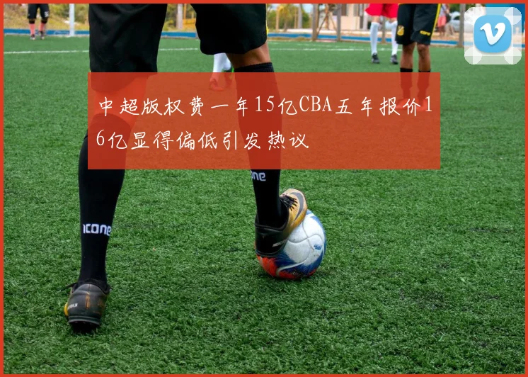 中超版权费一年15亿CBA五年报价16亿显得偏低引发热议