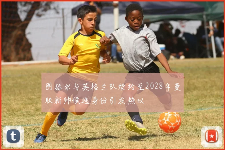 图赫尔与英格兰队续约至2028年曼联新帅候选身份引发热议