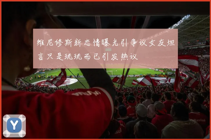 维尼修斯新恋情曝光引争议女友坦言只是玩玩而已引发热议