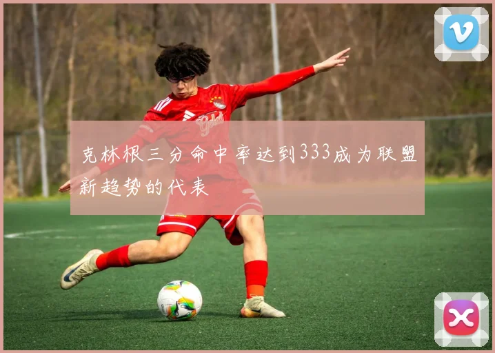 克林根三分命中率达到333成为联盟新趋势的代表