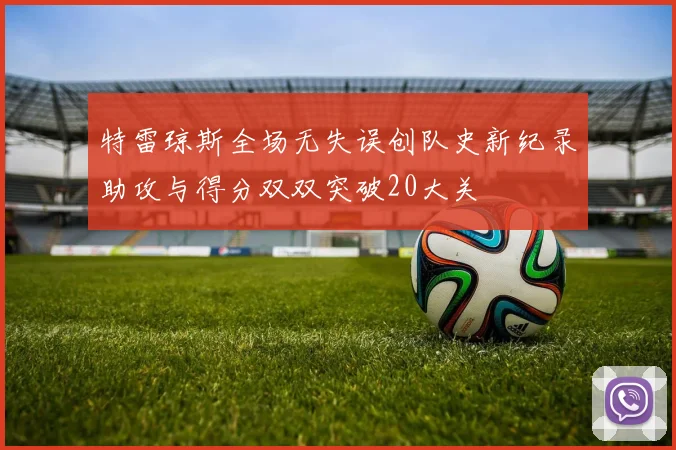 特雷琼斯全场无失误创队史新纪录助攻与得分双双突破20大关