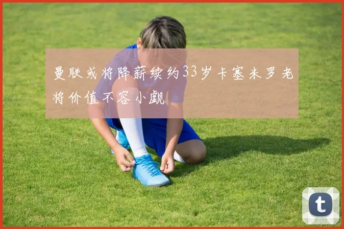 曼联或将降薪续约33岁卡塞米罗老将价值不容小觑