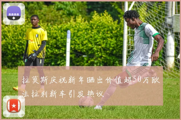 拉莫斯庆祝新年晒出价值超50万欧法拉利新车引发热议