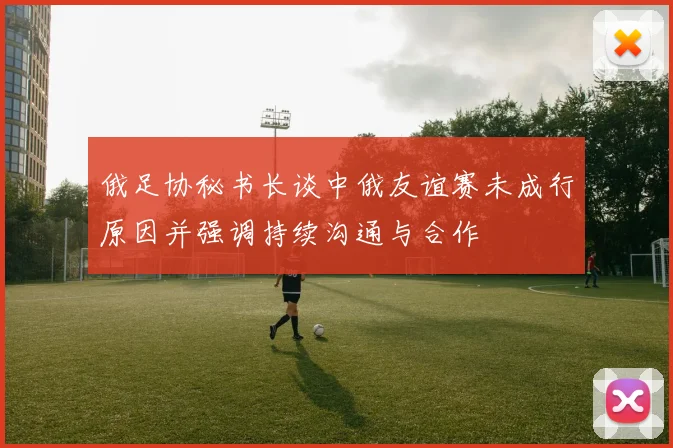 俄足协秘书长谈中俄友谊赛未成行原因并强调持续沟通与合作