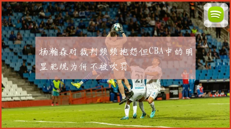 杨瀚森对裁判频频抱怨但CBA中的明显犯规为何不被吹罚