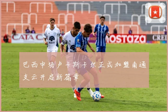 巴西中场卢卡斯卡尔正式加盟南通支云开启新篇章