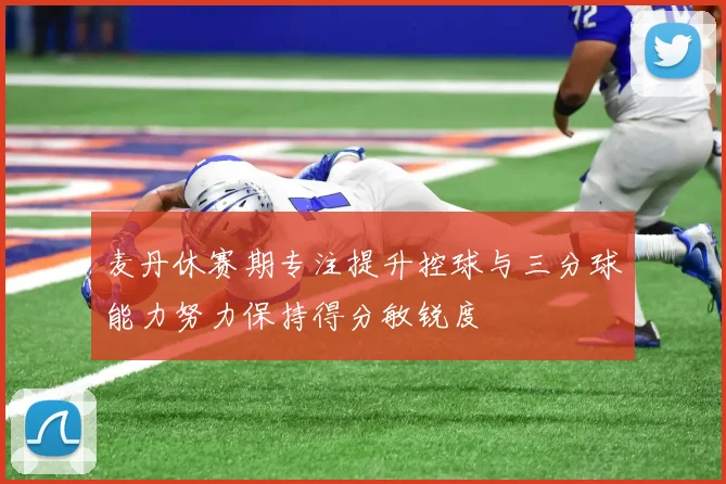 麦丹休赛期专注提升控球与三分球能力努力保持得分敏锐度