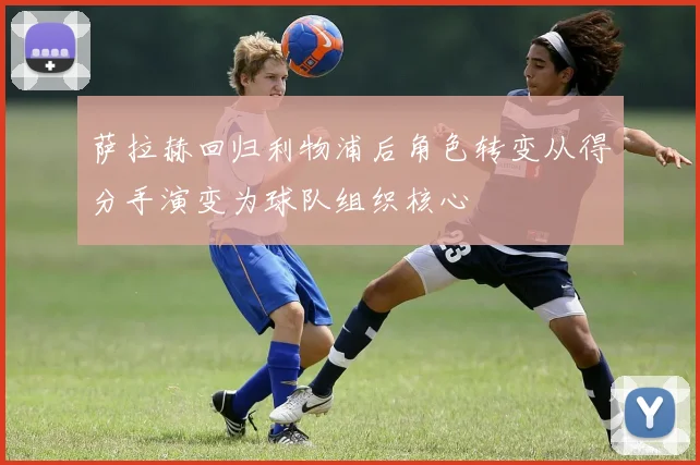 萨拉赫回归利物浦后角色转变从得分手演变为球队组织核心