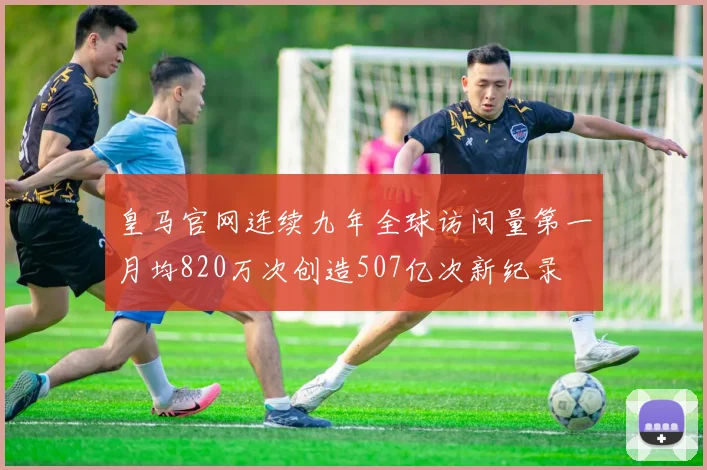 皇马官网连续九年全球访问量第一月均820万次创造507亿次新纪录