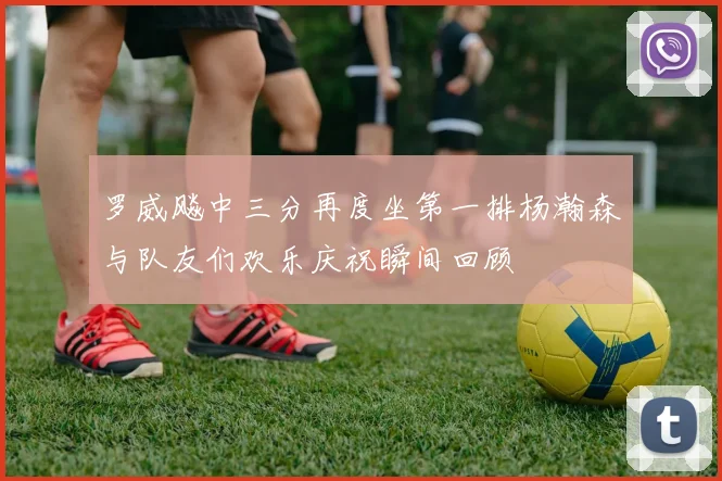 罗威飚中三分再度坐第一排杨瀚森与队友们欢乐庆祝瞬间回顾