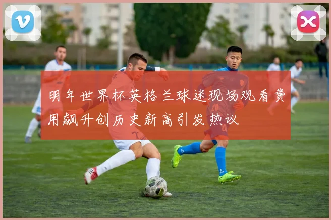 明年世界杯英格兰球迷现场观看费用飙升创历史新高引发热议