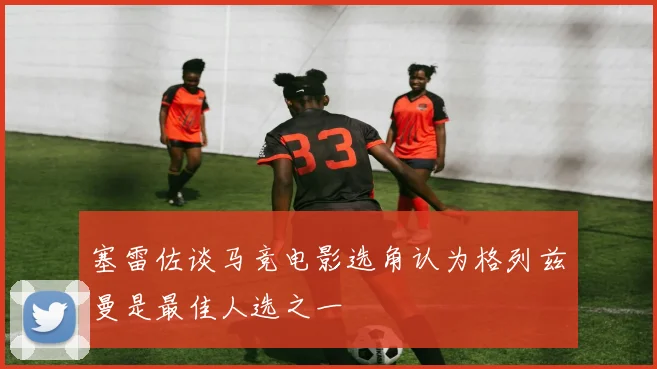 塞雷佐谈马竞电影选角认为格列兹曼是最佳人选之一