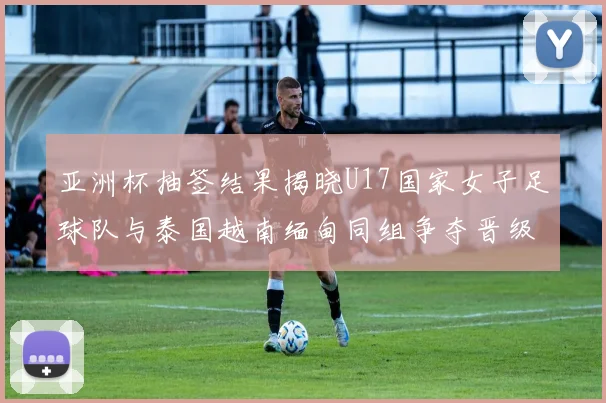 亚洲杯抽签结果揭晓U17国家女子足球队与泰国越南缅甸同组争夺晋级资格
