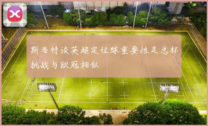 斯洛特谈英超定位球重要性足总杯挑战与欧冠相似