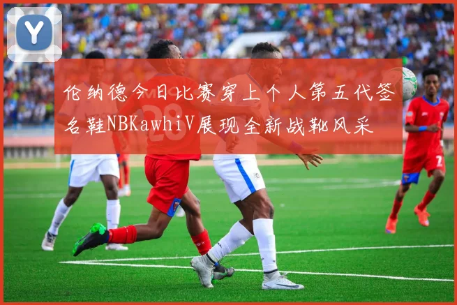 伦纳德今日比赛穿上个人第五代签名鞋NBKawhiV展现全新战靴风采