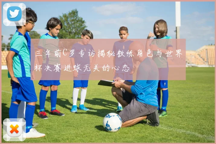 三年前C罗专访揭秘教练角色与世界杯决赛进球无关的心态